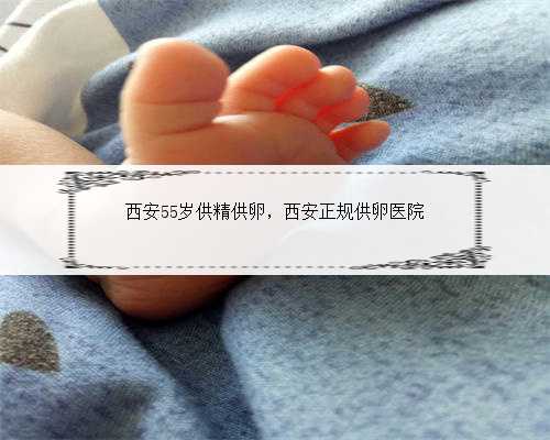 西安55岁供精供卵，西安正规供卵医院