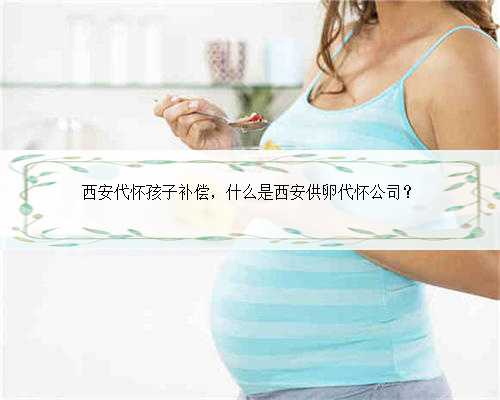 西安代怀孩子补偿，什么是西安供卵代怀公司？