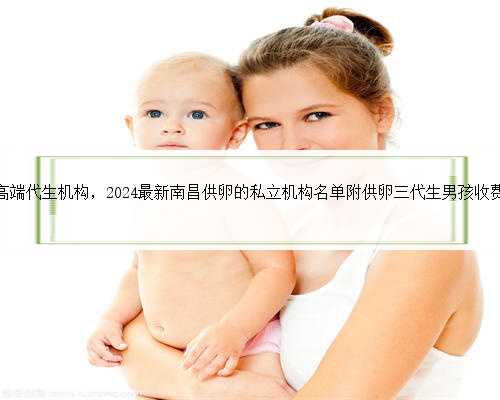 南昌高端代生机构，2024最新南昌供卵的私立机构名单附供卵三代生男孩收费标